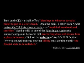 Turn on the  TV  - a sheik offers “ blessings to whoever saved a bullet to put in a Jew's head. ” Open the  mail  - a letter from  Arafat praises the Tel Aviv disco terrorist  as a “ model of manhood and sacrifice. ” Send a child to one of the  Palestinian Authority's summer camps  and he learns that  murdering Jews will assure him a place in heaven . Click on the  web site  of Arafat's PLO faction (www.fateh.net) and read how the  killing  must continue until “ the Zionist state is demolished. ” -- The  Boston Globe ,  August 23, 2001 