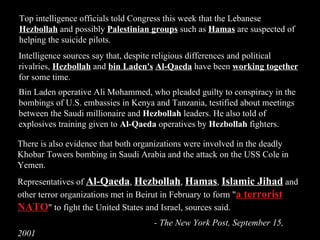 Top intelligence officials told Congress this week that the Lebanese  Hezbollah  and possibly  Palestinian groups  such as  Hamas  are suspected of helping the suicide pilots.  There is also evidence that both organizations were involved in the deadly Khobar Towers bombing in Saudi Arabia and the attack on the USS Cole in Yemen.  Representatives of  Al-Qaeda ,  Hezbollah ,  Hamas ,  Islamic Jihad  and other terror organizations met in Beirut in February to form " a terrorist NATO " to fight the United States and Israel, sources said.  - The New York Post, September 15, 2001 Intelligence sources say that, despite religious differences and political rivalries,  Hezbollah  and  bin Laden's   Al-Qaeda  have been  working together  for some time.  Bin Laden operative Ali Mohammed, who pleaded guilty to conspiracy in the bombings of U.S. embassies in Kenya and Tanzania, testified about meetings between the Saudi millionaire and  Hezbollah  leaders. He also told of explosives training given to  Al-Qaeda  operatives by  Hezbollah  fighters.  