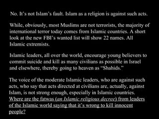 No. It’s not Islam’s fault. Islam as a religion is against such acts. While, obviously, most Muslims are not terrorists, the majority of international terror today comes from Islamic countries. A short look at the new FBI’s wanted list will show 22 names. All Islamic extremists. Islamic leaders, all over the world, encourage young believers to commit suicide and kill as many civilians as possible in Israel and elsewhere, thereby going to heaven as “Shahids.” The voice of the moderate Islamic leaders, who are against such acts, who say that acts directed at civilians are, actually, against Islam, is not strong enough, especially in Islamic countries.  Where are the fatwas ( an Islamic religious decree ) from leaders of the Islamic world saying that it’s wrong to kill innocent people? 