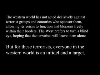 The western world has not acted decisively against terrorist groups and countries who sponsor them, allowing terrorism to function and blossom freely within their borders. The West prefers to turn a blind eye, hoping that the terrorists will leave them alone. But for these terrorists, everyone in the western world is an infidel and a target. 