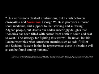 “ This war is not a clash of civilizations, but a clash between  civilization  and  barbarism . George W. Bush promises airborne food, medicine, and supplies to the ‘starving and suffering’ Afghan people, but Osama bin Laden sneeringly delights that ‘America has been filled with horror from north to south and east to west.’ The strategy for fighting this war will be novel, but bin Laden resembles prior American enemies such as Adolf Hilter and Saddam Hussein in that he represents as close to absolute evil as can be found among humans.” - Director of the Philadelphia-based Middle East Forum, Dr. Daniel Pipes, October 10, 2001 