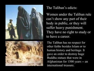 The Taliban’s edicts: Women under the Taliban rule can’t show any part of their body in public, or they will suffer heavy punishment. They have no right to study or to have a career. The Taliban has no respect for other faiths besides Islam or to human history and heritage. It gave an order to destroy huge Buddha statues that were in Afghanistan for 1500 years -- an international treasure. 