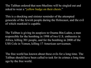 The Taliban ordered that non-Muslims will be singled out and asked to wear a “ yellow badge on their chests .”  This is a shocking and sinister reminder of the attempted genocide of the Jewish people during the Holocaust, and the evil of which mankind is capable. The Taliban is giving its auspices to Osama Bin-Laden, a man responsible for the bombing in 1998 of two U.S. embassies in Africa, killing 301 people, and for the bombing in 2000 of the USS Cole in Yemen, killing 17 American servicemen. The free world has known about these evils for a long time. The Taliban should have been called to task for its crimes a long time ago by the free world. 