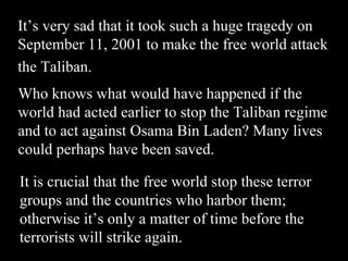It’s very sad that it took such a huge tragedy on September 11, 2001 to make the free world attack the Taliban.   Who knows what would have happened if the world had acted earlier to stop the Taliban regime and to act against Osama Bin Laden? Many lives could perhaps have been saved. It is crucial that the free world stop these terror groups and the countries who harbor them; otherwise it’s only a matter of time before the terrorists will strike again. 