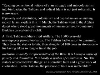 “ Reading conventional notions of class struggle and anti-colonialism into bin Laden, the Taliban, and radical Islam is not just solipsistic.  It is nonsense. If poverty and destitution, colonialism and capitalism are animating radical Islam, explain this: In March, the Taliban went to the Afghan desert where stood great monuments of human culture, two massive Buddhas carved out of a cliff.     At first, Taliban soldiers tried artillery. The 1,500-year-old masterpieces proved too hardy. The Taliban had to resort to dynamite. They blew the statues to bits, then slaughtered 100 cows in atonement--for having taken so long to finish the job. Buddhism is hardly a representative of the West. It is hardly a cause of poverty and destitution. It is hardly a symbol of colonialism .  No . The statues represented two things: an alternative faith and a great work of civilization. To the Taliban, the presence of both was intolerable.” - Charles Krauthammer, New York Post, October 16, 2001   