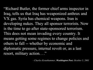 “ Richard Butler, the former chief arms inspector in Iraq, tells us that Iraq has weaponized anthrax and VX gas. Syria has chemical weapons. Iran is developing nukes. They all sponsor terrorists. Now is the time to go after state-sponsored terrorism. This does not mean invading every country. It means getting some regimes to change policies and others to fall -- whether by economic and diplomatic pressure, internal revolt or, as a last resort, military action. . .” - Charles Krauthammer,  Washington Post , October 5, 2001   