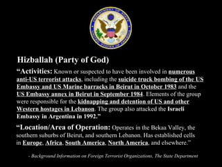 Hizballah (Party of God)  “ Activities:   Known or suspected to have been involved in  numerous anti-US terrorist attacks , including the  suicide truck bombing of the US Embassy and US Marine barracks in Beirut in October 1983  and the  US Embassy annex in Beirut in September 1984 . Elements of the group were responsible for the  kidnapping and detention of US and other Western hostages in Lebanon . The group also attacked the  Israeli Embassy in Argentina in 1992.” “ Location/Area of Operation:  Operates in the Bekaa Valley, the southern suburbs of Beirut, and southern Lebanon. Has established cells in  Europe ,  Africa ,  South America ,  North America , and elsewhere.” - Background Information on Foreign Terrorist Organizations, The State Department 