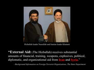 “ External Aid:  ( The Hizballah) receives substantial amounts of financial, training, weapons, explosives, political, diplomatic, and organizational aid from  Iran  and  Syria .” - Background Information on Foreign Terrorist Organizations, The State Department Hizballah leader Nasrallah and Iranian leader Khatami 