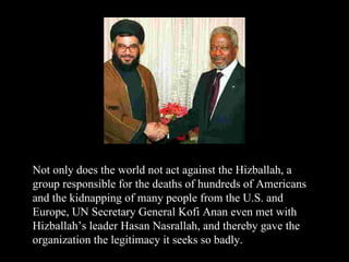 Not only does the world not act against the Hizballah, a group responsible for the deaths of hundreds of Americans and the kidnapping of many people from the U.S. and Europe, UN Secretary General Kofi Anan even met with Hizballah’s leader Hasan Nasrallah, and thereby gave the organization the legitimacy it seeks so badly. 