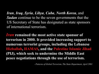Iran   remained the most active state sponsor of terrorism in 2000. It provided increasing support to numerous terrorist groups, including the Lebanese  Hizballah ,  HAMAS , and the  Palestine Islamic Jihad  (PIJ), which seek to undermine the Middle East peace negotiations through the use of terrorism. - Patterns of Global Terrorism, The State Department, April 2001 Iran ,  Iraq ,  Syria ,  Libya ,  Cuba ,  North Korea , and  Sudan  continue to be the seven governments that the US Secretary of State has designated as state sponsors of international terrorism. 