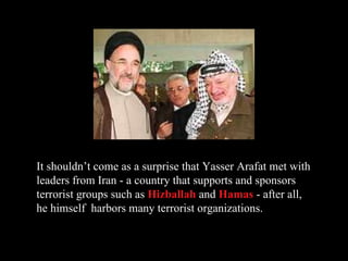 It shouldn’t come as a surprise that Yasser Arafat met with leaders from Iran - a country that supports and sponsors terrorist groups such as  Hizballah  and  Hamas  - after all, he himself  harbors many terrorist organizations. 
