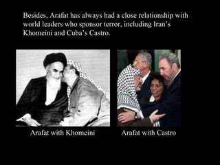 Besides, Arafat has always had a close relationship with world leaders who sponsor terror, including Iran’s Khomeini and Cuba’s Castro. Arafat with Khomeini Arafat with Castro 