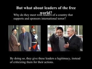 But what about leaders of the free world? Why do they meet with leaders of a country that supports and sponsors international terror? By doing so, they give these leaders a legitimacy, instead of criticizing them for their actions. 