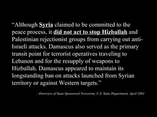 “ Although  Syria  claimed to be committed to the peace process, it  did not act to stop   Hizballah  and Palestinian rejectionist groups from carrying out anti-Israeli attacks. Damascus also served as the primary transit point for terrorist operatives traveling to Lebanon and for the resupply of weapons to Hizballah. Damascus appeared to maintain its longstanding ban on attacks launched from Syrian territory or against Western targets.” - Overview of State-Sponsored Terrorism, U.S. State Department, April 2001 