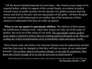 “ All the decent-minded proposals of recent days - that America must repent of its imperial hubris, rethink its support of the corrupt Saudis, re-evaluate its policy towards Israel, do public penance for the injustice of a global economy and rain money and food on the poor and starving peoples of the globe - all these thoughts the terrorists would understand as yet another sign of the incapacity of their enemies to understand what they are really up against. Those honest souls who believe the terrorists' hatreds must be understood, and that what they hate must be changed so that they will hate no more, do not understand terrorists.  For to them, what is evil cannot change: it can only be extirpated. They know this clearly enough. It is we who do not seem to understand it .” - Michael Ignatieff, Carr professor of human rights at the Kennedy school of government, Harvard University, The Guardian, October 1, 2001 What we are up against is apocalyptic nihilism.  The nihilism of their means - the indifference to human costs - takes their actions not only out of the realm of politics, but even out of the realm of war itself.  The apocalyptic nature of their goals makes it absurd to believe they are making political demands at all. They are seeking the violent transformation of an irremediably sinful and unjust world… 