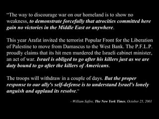 “ The way to discourage war on our homeland is to show no weakness,  to demonstrate forcefully that atrocities committed here gain no victories in the Middle East or anywhere .  This year Arafat invited the terrorist Popular Front for the Liberation of Palestine to move from Damascus to the West Bank. The P.F.L.P. proudly claims that its hit men murdered the Israeli cabinet minister, an act of war.  Israel is obliged to go after his killers just as we are duty bound to go after the killers of Americans .  The troops will withdraw in a couple of days.  But the proper response to our ally's self-defense is to understand Israel's lonely anguish and applaud its resolve . ” - William Safire,  The New York Times , October 25, 2001 