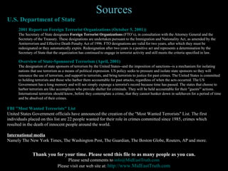 Sources U.S. Department of State 2001 Report on Foreign Terrorist Organizations (October 5, 2001)) The Secretary of State designates  Foreign Terrorist Organizations  (FTO’s), in consultation with the Attorney General and the Secretary of the Treasury. These designations are undertaken pursuant to the Immigration and Nationality Act, as amended by the Antiterrorism and Effective Death Penalty Act of 1996. FTO designations are valid for two years, after which they must be redesignated or they automatically expire. Redesignation after two years is a positive act and represents a determination by the Secretary of State that the organization has continued to engage in terrorist activity and still meets the criteria specified in law. Overview of State-Sponsored Terrorism (April, 2001) The designation of state sponsors of terrorism by the United States--and the imposition of sanctions--is a mechanism for isolating nations that use terrorism as a means of political expression. US policy seeks to pressure and isolate state sponsors so they will renounce the use of terrorism, end support to terrorists, and bring terrorists to justice for past crimes. The United States is committed to holding terrorists and those who harbor them accountable for past attacks, regardless of when the acts occurred. The US Government has a long memory and will not simply expunge a terrorist's record because time has passed. The states that choose to harbor terrorists are like accomplices who provide shelter for criminals. They will be held accountable for their "guests'" actions. International terrorists should know, before they contemplate a crime, that they cannot hunker down in safehaven for a period of time and be absolved of their crimes.  FBI "Most Wanted Terrorists" List United States Government officials have announced the creation of the "Most Wanted Terrorists" List. The first individuals placed on this list are 22 people wanted for their role in crimes committed since 1985, crimes which resulted in the death of innocent people around the world. International media Namely The New York Times, The Washington Post, The Guardian, The Boston Globe, Routers, AP and more. Thank you for your time. Please send this file to as many people as you can. Please send comments to  [email_address] Please visit our web site at:  http://www. MidEastTruth .com 