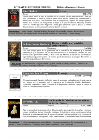 LITERATURA DE TERROR- ADULTOS                              Biblioteca Diputación A Coruña

                  King, Stephen                                     It (eso)
                  Terror                                                                            3M/14978
                  ¿Quién o qué mutila y mata a los niños de un pequeño pueblo norteamericano? ¿Por qué
                  llega cíclicamente el horror a Derry en forma de un payaso siniestro que va sembrando la
                  destrucción a su paso? Tras veintisiete años de tranquilidad y lejanía una antigua promesa
                  infantil hace volver a los protagonistas al lugar en el que vivieron su infancia y juventud
                  como una terrible pesadilla. Regresan a Derry para enfrentarse con su pasado y enterrar
                  definitivamente la amenaza que los amargó durante su niñez.

Otros títulos: La torre oscura, La historia de Lisey, La cúpula, El resplandor, Después del anochecer,
Canción de Susana, La estación de las lluvias y otros desvaríos, La invocación…+ en el catalogo




                                                          Dickon el diablo y otros relatos
                  Le Fanu, Joseph Sheridan
                                                          extraordinarios
                  Terror                           Ghost story                                           3A/2080
                  Este libro recoge parte de su producción en el terreno de los espectros y el misterio
                  sobrenatural, y se evidencia en ella la consideración de la naturaleza corrupta del alma
                  humana como generadora del Mal, o de la visión del Abismo –el descenso a los infiernos o
                  lugar de la desesperación eterna–, de manera que la deformación psicológica del hombre se
                  convierte en putrefacción del Cosmos.

  Otros títulos: La Habitaci¢n del "Dragón volador" : y otros cuentos de terror y misterio, La Profecía de
  Cloostedd, El Tío Silas, Nun vidro misterioso + en el catalogo



                   Lewis, Matthew Gregory                         El monje
                   Terror                                                                2H/630      3M/7554

                   Un monje español, llamado Ambrosio, quien de un estado profundamente virtuoso pasa a
                   ser tentado por el demonio bajo la apariencia de la doncella Matilde. Finalmente,
                   Ambrosio, condenado a morir en manos de la Inquisición, consigue escapar al castigo a
                   costa de vender su alma al demonio.




                                                      A Chamada de Cthulhu e outros relatos
                  Lovecraft, H.P.
                                                      de terror c¢smico
                  Terror                           Cósmico                                        GAL/15565

                  Aquí se encuentran las primeras obras del autor, en las que se perfila el complejo e inmenso
                  cosmos poblado de las más horrendas entidades. Se trata de un terror cósmico materialista,
                  alejado de la temática tradicional de terror sobrenatural en el que se incorporan elementos de
                  ciencia ficción(razas alienígenas, viajes en el tiempo, existencia de otras dimensiones)


Otros títulos: El clérigo malvado y otros relatos, Dagón y otros cuentos macabros, En las montañas de la
locura, El horror de Dunwich, El intruso y otros cuentos fantásticos… + en el catalogo


                                                                                                     3
 