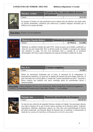 LITERATURA DE TERROR- ADULTOS                             Biblioteca Diputación A Coruña


                                                   El gran dios Pan y otros relatos de terror
                 Machen, Arthur
                                                   sobrenatural
                 Terror                                                                              3S/1310

                 Se recogen 14 relatos, los más significativo de la ingente obra de Machen, que tratan sobre
                 las fuerzas elementales, maleficios que sobreviven o poderes malignos invocados por el
                 folklore y los cuentos de hadas.



 Otros títulos: El terror, Los tres impostores



                 Maturin, Charles Robert                       Melmoth el errabundo
                 Terror                                                             3C/793/1,2       3A/2586

                 Melmoth, un caballero irlandés del siglo XVII realiza un pacto con el diablo, cambiando su
                 alma por una gran longevidad. Pero su destino puede ser eludido si conseguía que alguien
                 más asumiese su carga. Así tras vivir doscientos años y, cansado de su existencia
                 desarraigada, sólo busca a quien traspasarle esa carga de eternidad a cambio de su alma.




                 Poe, E.A.                           Cuentos completos
                 Terror                                                                              3S/2897

                 Reúne las narraciones dominadas por el terror, la presencia de lo sobrenatural, la
                 preocupación metafísica y el gusto por el análisis del maestro del terror Edgar Allan Poe, el
                 gran renovador de la novela gótica y creador del “cuento materialista de terror”, narración e
                 horror cósmico que propone una nueva mitología plena de escalofriantes dioses y
                 monstruosidades

Otros títulos: Contos completos, O Corvo, Las aventuras de Arthur Gordon Pym, Cuentos de imaginación
y misterio, La mascarada de la muerte roja, Ll gato negro, Poemas… + en el catalogo




                 Potocki, Jan                      Manuscrito encontrado en Zaragoza
                 Terror                                                                            3M/10759

                 Se trata de una colección de pequeñas historias situadas en España. Sus personajes abarcan
                 casi todo el espectro de lo que el lector espera encontrar en la literatura gótica: Ladrones,
                 inquisidores, cabalistas, alquimistas, gitanos, etc. Esta obra está construidasegún la técnica
                 del relato enmarcado, con historias dentro de historias que se ramifican y entremezclan, al
                 modo de Los cuentos de Canterbury, el Decamerón o Las mil y una noches.




                                                                                                    4
 