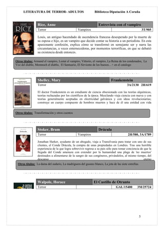 LITERATURA DE TERROR- ADULTOS                             Biblioteca Diputación A Coruña


                 Rice, Anne                                        Entrevista con el vampiro
                 Terror                           Vampiros                                                  3T/905

                 Louis, un antiguo hacendado de ascendencia francesa desesperado por la muerte de
                 su esposa e hijo, es un vampiro que decide contar su historia a un periodista. En esta
                 apasionante confesión, explica cómo se transformó en semejante ser y narra las
                 circunstancias, a veces enternecedoras, por momentos terroríficas, en que se debatió
                 su existencia desde entonces.

Otros títulos: Armand el vampiro, Lestat el vampiro, Vittorio, el vampiro, La Reina de los condenados, La
Voz del diablo, Memnoch el diablo, El Santuario, El Sirviente de los huesos…+ en el catalogo




                 Shelley, Mary                                                Frankenstein
                 Terror                                                                    3A/2130 2H/619

                 El doctor Frankenstein es un estudiante de ciencia obsesionado con las teorías alquímicas,
                 teorías rechazadas por los científicos de la época. Mezclando vieja ciencia con nueva y con
                 teorías generalmente aceptadas en electricidad galvánica y con ideas revolucionarias;
                 construye un cuerpo compuesto de hombres muertos y hace de él una entidad con vida


Otros títulos: Transformación y otros cuentos




                 Stoker, Bram                                      Drácula
                 Terror                           Vampiros                                 2H/580, 3A/1789

                 Jonathan Harker, ayudante de un abogado, viaja a Transilvania para tratar con uno de sus
                 clientes, el Conde Drácula, la compra de unas propiedades en Londres. Tras una horrible
                 experiencia de la que logra sobrevivir regresa a su país sólo para tomar conciencia de que la
                 llegada del Conde amenaza con extender por la humanidad una plaga de 'no muertos'
                 destinados a alimentarse de la sangre de sus congéneres, privándolos, al mismo tiempo, del
                 descanso                                                                               eterno
 Otros títulos: La dama del sudario, La madriguera del gusano blanco, La jota de las siete estrellas.




                 Walpole, Horace                               El Castillo de Otranto
                 Terror                                                           GAL/15400        3M/25724




                                                                                                        5
 