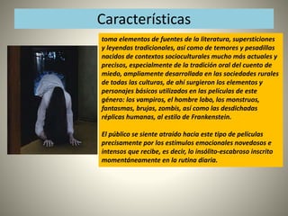 Características 
toma elementos de fuentes de la literatura, supersticiones 
y leyendas tradicionales, así como de temores y pesadillas 
nacidos de contextos socioculturales mucho más actuales y 
precisos, especialmente de la tradición oral del cuento de 
miedo, ampliamente desarrollada en las sociedades rurales 
de todas las culturas, de ahí surgieron los elementos y 
personajes básicos utilizados en las películas de este 
género: los vampiros, el hombre lobo, los monstruos, 
fantasmas, brujas, zombis, así como las desdichadas 
réplicas humanas, al estilo de Frankenstein. 
El público se siente atraído hacia este tipo de películas 
precisamente por los estímulos emocionales novedosos e 
intensos que recibe, es decir, lo insólito-escabroso inscrito 
momentáneamente en la rutina diaria. 
 
