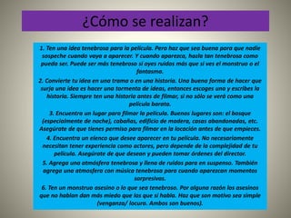 ¿Cómo se realizan? 
1. Ten una idea tenebrosa para la película. Pero haz que sea buena para que nadie 
sospeche cuando vaya a aparecer. Y cuando aparezca, hazla tan tenebrosa como 
pueda ser. Puede ser más tenebroso si oyes ruidos más que si ves el monstruo o el 
fantasma. 
2. Convierte tu idea en una trama o en una historia. Una buena forma de hacer que 
surja una idea es hacer una tormenta de ideas, entonces escoges una y escribes la 
historia. Siempre ten una historia antes de filmar, si no sólo se verá como una 
película barata. 
3. Encuentra un lugar para filmar la película. Buenos lugares son: el bosque 
(especialmente de noche), cabañas, edificio de madera, casas abandonadas, etc. 
Asegúrate de que tienes permiso para filmar en la locación antes de que empieces. 
4. Encuentra un elenco que desee aparecer en tu película. No necesariamente 
necesitan tener experiencia como actores, pero depende de la complejidad de tu 
película. Asegúrate de que desean y pueden tomar órdenes del director. 
5. Agrega una atmósfera tenebrosa y llena de ruidos para en suspenso. También 
agrega una atmosfera con música tenebrosa para cuando aparezcan momentos 
sorpresivos. 
6. Ten un monstruo asesino o lo que sea tenebroso. Por alguna razón los asesinos 
que no hablan dan más miedo que los que si habla. Haz que son motivo sea simple 
(venganza/ locura. Ambos son buenos). 
 