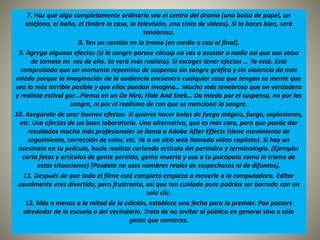 7. Haz que algo completamente ordinario sea el centro del drama (una bolsa de papel, un 
teléfono, el baño, el timbre la casa, la televisión, una cinta de videos). Si lo haces bien, será 
tenebroso. 
8. Ten un cambio en la trama (en medio o casi al final). 
9. Agrega algunos efectos (si la sangre parece cátsup no vas a asustar a nadie así que usa salsa 
de tomate en vez de ello. Se verá más realista). Si escoges tener efectos … Ya está. Está 
comprobado que un momento repentino de suspenso sin sangre gráfica y sin violencia da más 
miedo porque la imaginación de la audiencia encuentra cualquier cosa que tengan su mente que 
sea lo más terrible posible y que ellos puedan imagina… Mucho más tenebroso que un verdadero 
y realista estival gor…Piensa en un De Niro, Hide And Seek… Da miedo por el suspenso, no por las 
sangre, ni por el realismo de con que se mencionó la sangre. 
10. Asegúrate de usar buenos efectos. Si quieres hacer bolas de fuego mágico, fuego, explosiones, 
etc. Usa efectos de un buen laboratorio. Una alternativa, que es más cara, pero que puede dar 
resultados mucho más profesionales se llama a Adobe After Effects (tiene movimiento de 
seguimiento, corrección de color, etc. Ve a un sitio web llamado video copiloto). Sí hay un 
asesinato en tu película, hazlo realista cortando artículo del periódico y terminología. (Ejemplo: 
corta fotos y artículos de gente perdida, gente muerta y usa a tu psicópata como la trama de 
estas situaciones) [Posdata no uses nombres reales de sospechosos ni de difuntos]. 
11. Después de que todo el filme esté completo empieza a moverle a la computadora. Editar 
usualmente eres divertido, pero frustrante, así que ten cuidado pues podrías ser borrado con un 
solo clic. 
12. Más o menos a la mitad de la edición, establece una fecha para la premier. Pon posters 
alrededor de la escuela o del vecindario. Trata de no invitar al público en general sino a sólo 
gente que conozcas. 
 