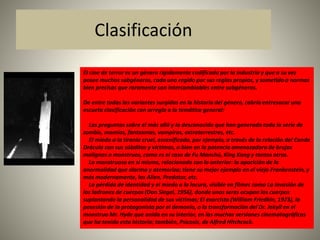 Clasificación 
El cine de terror es un género rígidamente codificado por la industria y que a su vez 
posee muchos subgéneros, cada uno regido por sus reglas propias, y sometido a normas 
bien precisas que raramente son intercambiables entre subgéneros. 
De entre todas las variantes surgidas en la historia del género, cabría entresacar una 
escueta clasificación con arreglo a la temática general: 
Las preguntas sobre el más allá y lo desconocido que han generado toda la serie de 
zombis, momias, fantasmas, vampiros, extraterrestres, etc. 
El miedo a la tiranía cruel, escenificado, por ejemplo, a través de la relación del Conde 
Drácula con sus súbditos y víctimas, o bien en la potencia amenazadora de brujos 
malignos o monstruos, como es el caso de Fu Manchú, King Kong y tantos otros. 
Lo monstruoso en sí mismo, relacionado con lo anterior: la aparición de la 
anormalidad que alarma y atemoriza; tiene su mejor ejemplo en el viejo Frankenstein, y 
más modernamente, los Alien, Predator, etc. 
La pérdida de identidad y el miedo a la locura, visible en filmes como La invasión de 
los ladrones de cuerpos (Don Siegel, 1956), donde unos seres ocupan los cuerpos 
suplantando la personalidad de sus víctimas; El exorcista (William Friedkin, 1973), la 
posesión de la protagonista por el demonio, o la transformación del Dr. Jekyll en el 
monstruo Mr. Hyde que anida en su interior, en las muchas versiones cinematográficas 
que ha tenido esta historia; también, Psicosis, de Alfred Hitchcock. 
 