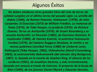 Algunos Éxitos 
No deben olvidarse otros grandes hitos del cine de terror de 
calidad surgidos en el último tercio del pasado siglo: La semilla del 
diablo (1968), de Roman Polanski, Halloween' (1978), de John 
Carpenter, El Exorcista (1973) de William Friedkin, La matanza de 
Texas (1974), de Tobe Hooper, La profecía (1976), de Richard 
Donner, Terror en Amityville (1979), de Stuart Rosenberg y su 
secuela Amityville: La Posesión (1982), de Damiano Damiani, El 
resplandor (1980), de Stanley Kubrick, la polémica Holocausto 
Canibal (1979), del italiano Ruggero Deodato, la similar y no 
menos polémica Cannibal Ferox (1980) de Umberto Lenzi, 
Poltergeist (Tobe Hooper, 1982), Videodrome (David Cronenberg, 
1983), la controvertida Nekromantik (del alemán Jörg Buttgereit, 
1987), It, basada en la novela de Stephen King, El silencio de los 
corderos (1991), de Jonathan Demme, y más recientemente, 
lanzada con astucia a través de Internet, El proyecto de la bruja de 
Blair (1999), de los jóvenes Daniel Myrick y Eduardo Sánchez. 
 