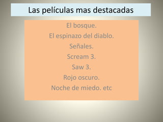 Las películas mas destacadas 
El bosque. 
El espinazo del diablo. 
Señales. 
Scream 3. 
Saw 3. 
Rojo oscuro. 
Noche de miedo. etc 
 