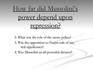 How far did Mussolini’s power depend upon repression? 2. What was the role of the secret police? 3. Was the opposition to Fascist rule of any real significance? 4. Was Mussolini an all-powerful dictator? 
