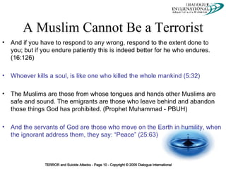 A Muslim Cannot Be a Terrorist And if you have to respond to any wrong, respond to the extent done to you; but if you endure patiently this is indeed better for he who endures. (16:126) Whoever kills a soul, is like one who killed the whole mankind (5:32) The Muslims are those from whose tongues and hands other Muslims are safe and sound. The emigrants are those who leave behind and abandon those things God has prohibited. (Prophet Muhammad - PBUH) And the servants of God are those who move on the Earth in humility, when the ignorant address them, they say: “Peace” (25:63) 