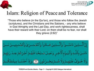 Islam: Religion of Peace and Tolerance “ Those who believe (in the Qur'an), and those who follow the Jewish (scriptures), and the Christians and the Sabians, - any who believe in God Almighty and the Last Day, and work righteousness, shall have their reward with their Lord; on them shall be no fear, nor shall they grieve (2:62)”  
