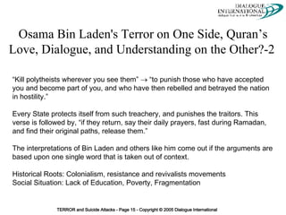 Osama Bin Laden's Terror on One Side, Quran’s Love, Dialogue, and Understanding on the Other?-2   “Kill polytheists wherever you see them”    “to punish those who have accepted you and become part of you, and who have then rebelled and betrayed the nation in hostility.”  Every State protects itself from such treachery, and punishes the traitors. This verse is followed by, “if they return, say their daily prayers, fast during Ramadan, and find their original paths, release them.”  The interpretations of Bin Laden and others like him come out if the arguments are based upon one single word that is taken out of context.  Historical Roots: Colonialism, resistance and revivalists movements  Social Situation: Lack of Education, Poverty, Fragmentation 