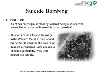 DEFINITION:  An attack on people or property, committed by a person who knows the explosion will cause his or her own death. This term came into popular usage  in the Western Media in the Second World War to describe the actions of desperate Japanese kamikaze pilots to cause damage by flying their  aircraft into targets. Suicide Bombing 