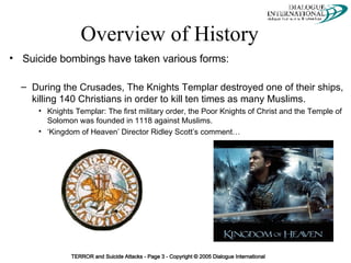 Overview of History Suicide bombings have taken various forms: During the Crusades, The Knights Templar destroyed one of their ships, killing 140 Christians in order to kill ten times as many Muslims. Knights Templar: The first military order, the Poor Knights of Christ and the Temple of Solomon was founded in 1118 against Muslims. ‘ Kingdom of Heaven’ Director Ridley Scott’s comment… 
