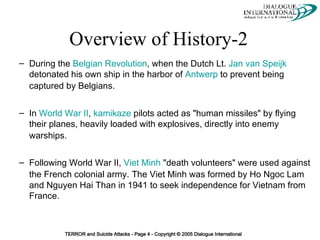 Overview of History-2   During the  Belgian Revolution , when the Dutch Lt.  Jan van Speijk  detonated his own ship in the harbor of  Antwerp  to prevent being captured by Belgians.   In  World War II ,  kamikaze  pilots acted as "human missiles" by flying their planes, heavily loaded with explosives, directly into enemy warships.   Following World War II,  Viet Minh  "death volunteers" were used against the French colonial army.   The Viet Minh was formed by Ho Ngoc Lam and Nguyen Hai Than in 1941 to seek independence for Vietnam from France. 