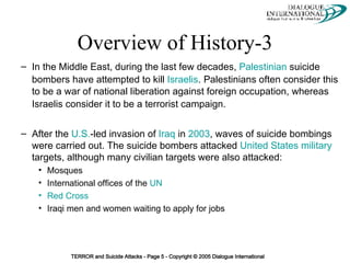 Overview of History-3 In the Middle East, during the last few decades,  Palestinian  suicide bombers have attempted to kill  Israelis .   Palestinians often consider this to be a war of national liberation against foreign occupation, whereas Israelis consider it to be a terrorist campaign.   After the  U.S. -led invasion of  Iraq  in  2003 , waves of suicide bombings were carried out. The suicide bombers attacked  United States military  targets, although many civilian targets were also attacked: Mosques International offices of the  UN Red Cross Iraqi men and women waiting to apply for jobs 