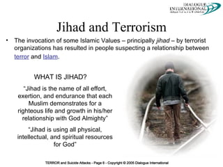 Jihad and Terrorism The invocation of some Islamic Values – principally  jihad  – by terrorist organizations has resulted in people suspecting a relationship between  terror  and  Islam .   WHAT IS JIHAD? “ Jihad is the name of all effort, exertion, and endurance that each Muslim demonstrates for a righteous life and growth in his/her relationship with God Almighty” “ Jihad is using all physical, intellectual, and spiritual resources for God” 