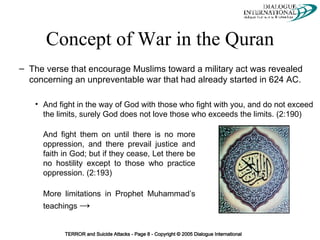 Concept of War in the Quran The verse that encourage Muslims toward a military act was revealed concerning an unpreventable war that had already started in 624 AC. And fight in the way of God with those who fight with you, and do not exceed the limits, surely God does not love those who exceeds the limits. (2:190) And fight them on until there is no more oppression, and there prevail justice and faith in God; but if they cease, Let there be no hostility except to those who practice oppression. (2:193) More limitations in Prophet Muhammad’s teachings  -> 