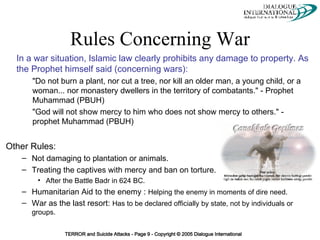 Rules Concerning War Other Rules: Not damaging to plantation or animals. Treating the captives with mercy and ban on torture.  After the Battle Badr in 624 BC. Humanitarian Aid to the enemy :  Helping the enemy in moments of dire need.   War as the last resort:  Has to be declared officially by state, not by individuals or groups. In a war situation, Islamic law clearly prohibits any damage to property. As the Prophet himself said (concerning wars):  "Do not burn a plant, nor cut a tree, nor kill an older man, a young child, or a woman... nor monastery dwellers in the territory of combatants." - Prophet Muhammad (PBUH) "God will not show mercy to him who does not show mercy to others." - prophet Muhammad (PBUH)                                      
