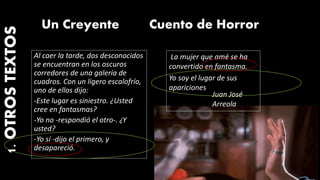 La mujer que amé se ha
convertido en fantasma.
Yo soy el lugar de sus
apariciones
Juan José
Arreola
Cuento de HorrorUn Creyente
Al caer la tarde, dos desconocidos
se encuentran en los oscuros
corredores de una galería de
cuadros. Con un ligero escalofrío,
uno de ellos dijo:
-Este lugar es siniestro. ¿Usted
cree en fantasmas?
-Yo no -respondió el otro-. ¿Y
usted?
-Yo sí -dijo el primero, y
desapareció.
1.OTROSTEXTOS
 