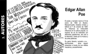 Edgar Allan
Poe
El poeta y narrador nació el 19 de
enero de 1809 en Boston,
Massachusetts, Estados Unidos y
falleció el 7 de octubre de 1849.
Su influencia es indiscutible
influencia en la cultura popular, su
impacto de se ha extendido por
diferentes plataformas, del cine a
la televisión, hasta por la música y
las artes plásticas.
Su genio literario, sumado a su ,
atormentada alma siguen
presentes a través de sus relatos
macabros y escalofriantes .
2.AUTORES
 