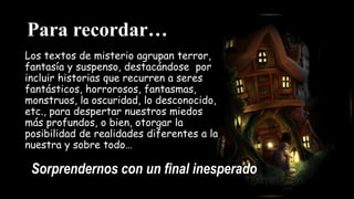Para recordar…
Los textos de misterio agrupan terror,
fantasía y suspenso, destacándose por
incluir historias que recurren a seres
fantásticos, horrorosos, fantasmas,
monstruos, la oscuridad, lo desconocido,
etc., para despertar nuestros miedos
más profundos, o bien, otorgar la
posibilidad de realidades diferentes a la
nuestra y sobre todo…
Sorprendernos con un final inesperado
 