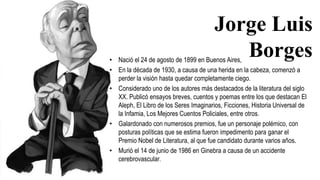 • Nació el 24 de agosto de 1899 en Buenos Aires,
• En la década de 1930, a causa de una herida en la cabeza, comenzó a
perder la visión hasta quedar completamente ciego.
• Considerado uno de los autores más destacados de la literatura del siglo
XX. Publicó ensayos breves, cuentos y poemas entre los que destacan El
Aleph, El Libro de los Seres Imaginarios, Ficciones, Historia Universal de
la Infamia, Los Mejores Cuentos Policiales, entre otros.
• Galardonado con numerosos premios, fue un personaje polémico, con
posturas políticas que se estima fueron impedimento para ganar el
Premio Nobel de Literatura, al que fue candidato durante varios años.
• Murió el 14 de junio de 1986 en Ginebra a causa de un accidente
cerebrovascular.
Jorge Luis
Borges
 