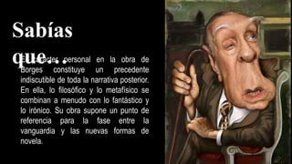 El carácter personal en la obra de
Borges constituye un precedente
indiscutible de toda la narrativa posterior.
En ella, lo filosófico y lo metafísico se
combinan a menudo con lo fantástico y
lo irónico. Su obra supone un punto de
referencia para la fase entre la
vanguardia y las nuevas formas de
novela.
Sabías
que…
 