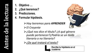 1. Objetivo …
2. ¿Qué leeremos?
3. Predicciones.
4. Formular hipótesis.
Hoy leeremos para APRENDER
El Creyente
¿Qué nos dice el título? ¿A qué género
puede pertenecer?¿Podría se un texto
literario o no literario?
¿De qué tratará el texto?
Antesdelalectura
Escribe tu hipótesis en el
cuaderno
 