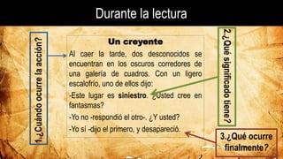 Durante la lectura
1.¿Cuándoocurrelaacción? Un creyente
Al caer la tarde, dos desconocidos se
encuentran en los oscuros corredores de
una galería de cuadros. Con un ligero
escalofrío, uno de ellos dijo:
-Este lugar es siniestro. ¿Usted cree en
fantasmas?
-Yo no -respondió el otro-. ¿Y usted?
-Yo sí -dijo el primero, y desapareció.
2.¿Quésignificadotiene?
3.¿Qué ocurre
finalmente?
 
