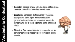 VocabularioContextual
• Siniestro: Que causa cierto temor o angustia por su
carácter sombrío o macabro o por su relación con la
muerte.
• Corredor: Espacio largo y estrecho de un edificio o una
casa que comunica unas estancias con otras.
• Escalofrío: Sensación de frío intensa y repentina
acompañada de un ligero temblor del cuerpo,
generalmente producida por un cambio brusco de
temperatura, por la fiebre o por una fuerte emoción o
miedo.
 