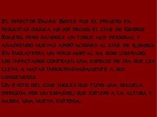 El director Danny Boyle fue el primero en
resucitar (nunca mejor dicho) el cine de George
Romero, pero dándole un toque muy personal y
añadiendo nuevas aportaciones al cine de zombis.
En Inglaterra un virus mortal ha sido liberado,
los infectados contraen una especie de ira que les
lleva a matar indiscriminadamente a sus
congéneres.
Un éxito del cine inglés que tuvo una secuela
(dirigida por un español) que estuvo a la altura y
habrá una nueva entrega.
 